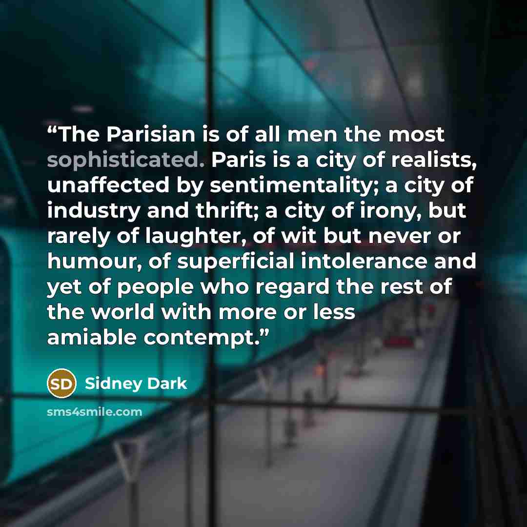 “The Parisian is of all men the most sophisticated. Paris is a city of realists, unaffected by sentimentality; a city of industry and thrift; a city of irony, but rarely of laughter, of wit but never or humour, of superficial intolerance and yet of people who regard the rest of the world with more…” quote by Sidney Dark