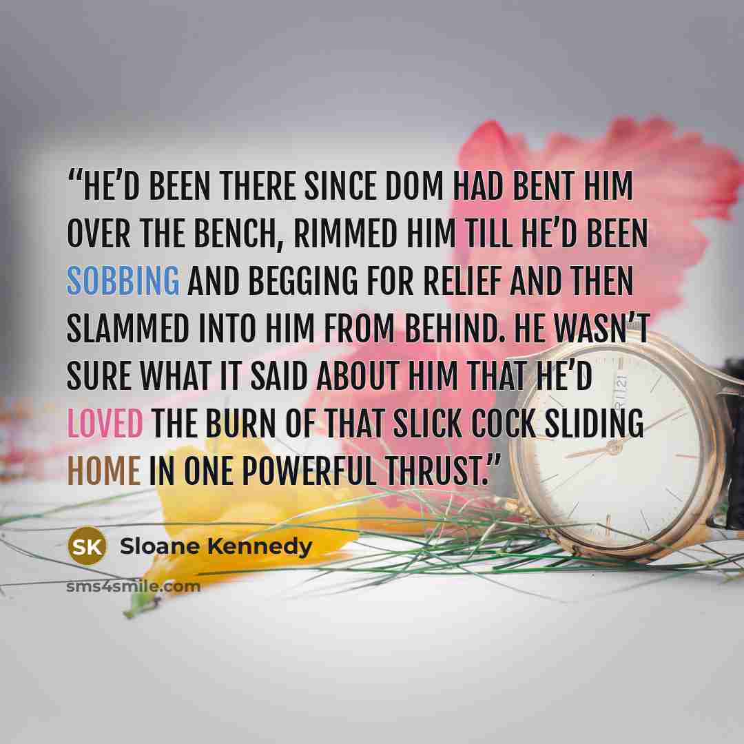 “He’d been there since Dom had bent him over the bench, rimmed him till he’d been sobbing and begging for relief and then slammed into him from behind. He wasn’t sure what it said about him that he’d loved the burn of that slick cock sliding home in one powerful thrust.” quote by Sloane Kennedy