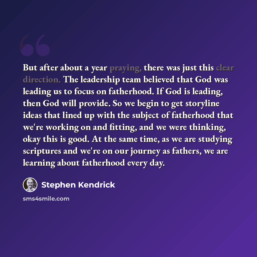 “But after about a year praying, there was just this clear direction. The leadership team believed that God was leading us to focus on fatherhood. If God is leading, then God will provide. So we begin to get storyline ideas that lined up with the subject of fatherhood that we're working on and…” quote by Stephen Kendrick