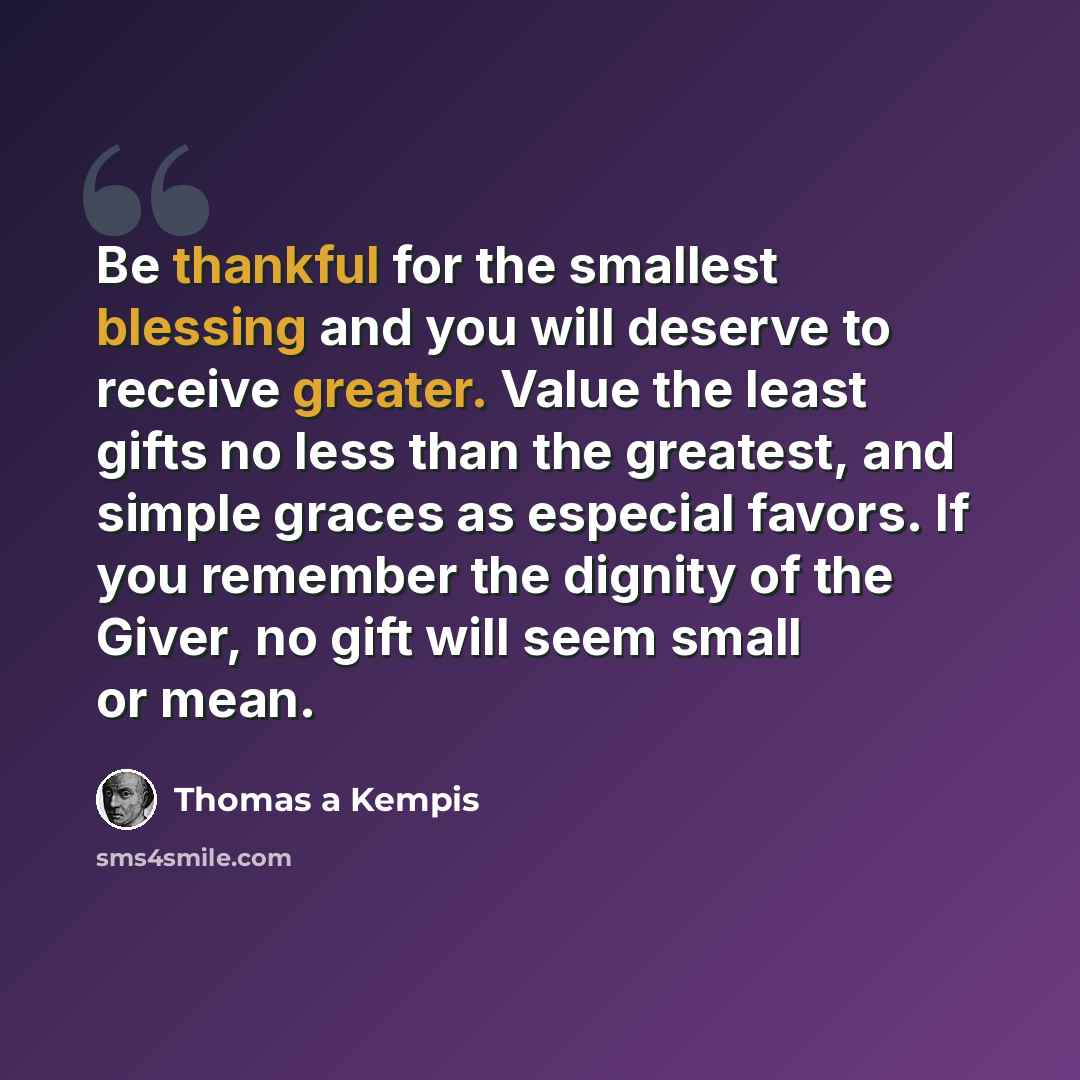 “Be thankful for the smallest blessing and you will deserve to receive greater. Value the least gifts no less than the greatest, and simple graces as especial favors. If you remember the dignity of the Giver, no gift will seem small or mean.” quote by Thomas a Kempis