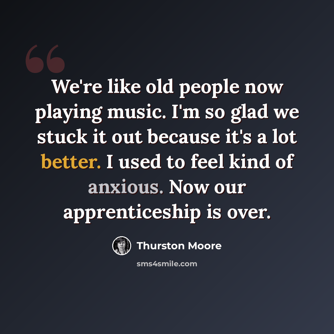 “We're like old people now playing music. I'm so glad we stuck it out because it's a lot better. I used to feel kind of anxious. Now our apprenticeship is over.” quote by Thurston Moore