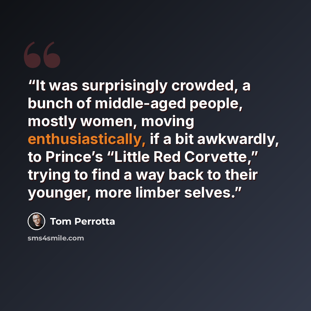 “It was surprisingly crowded, a bunch of middle-aged people, mostly women, moving enthusiastically, if a bit awkwardly, to Prince’s “Little Red Corvette,” trying to find a way back to their younger, more limber selves.” quote by Tom Perrotta