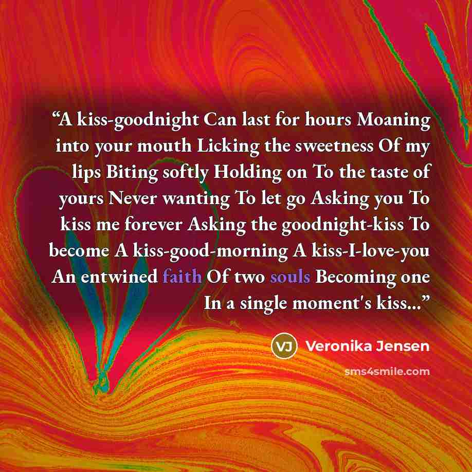 “A kiss-goodnight Can last for hours Moaning into your mouth Licking the sweetness Of my lips Biting softly Holding on To the taste of yours Never wanting To let go Asking you To kiss me forever Asking the goodnight-kiss To become A kiss-good-morning A kiss-I-love-you An entwined faith Of two souls…” quote by Veronika Jensen