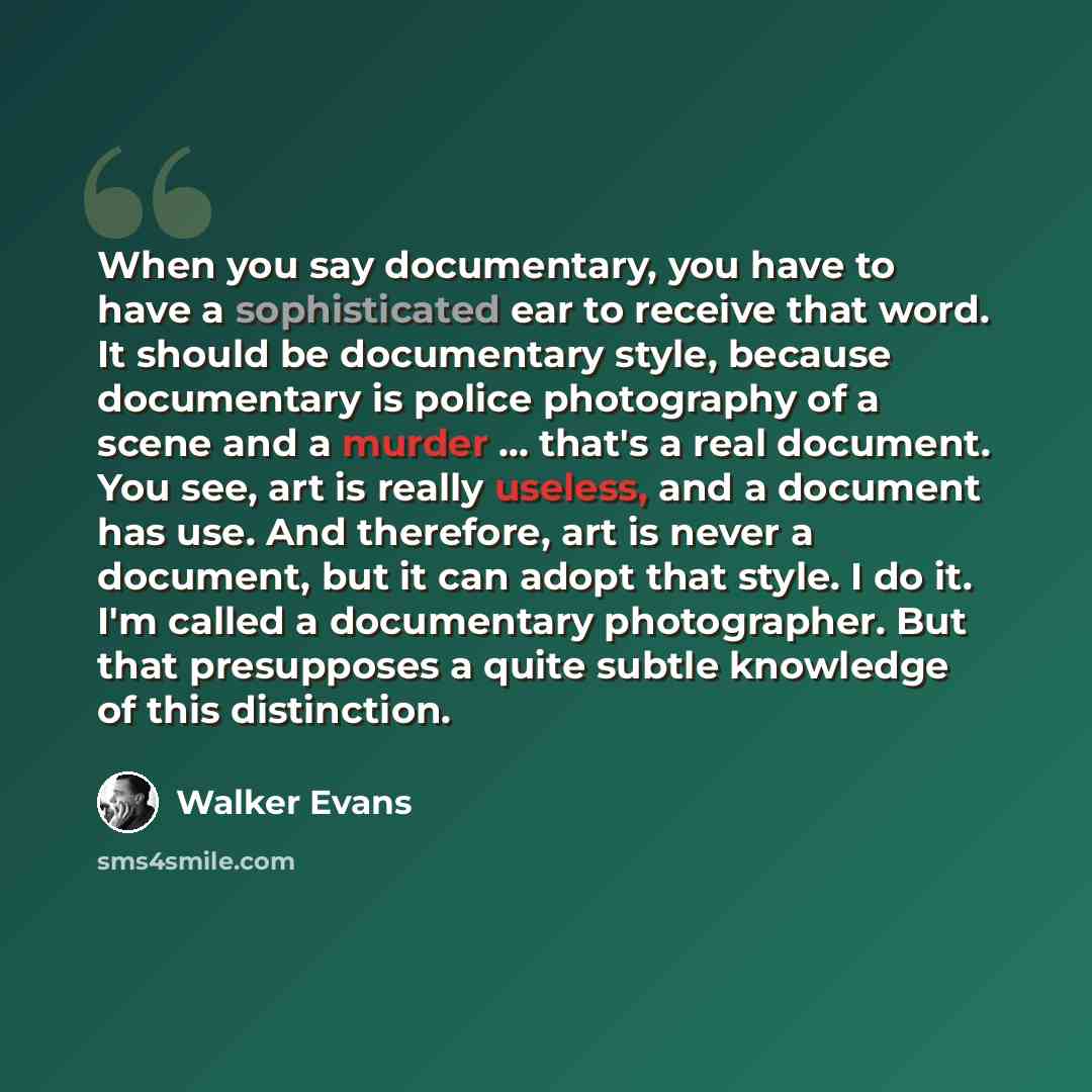 “When you say documentary, you have to have a sophisticated ear to receive that word. It should be documentary style, because documentary is police photography of a scene and a murder ... that's a real document. You see, art is really useless, and a document has use. And therefore, art is never a…” quote by Walker Evans