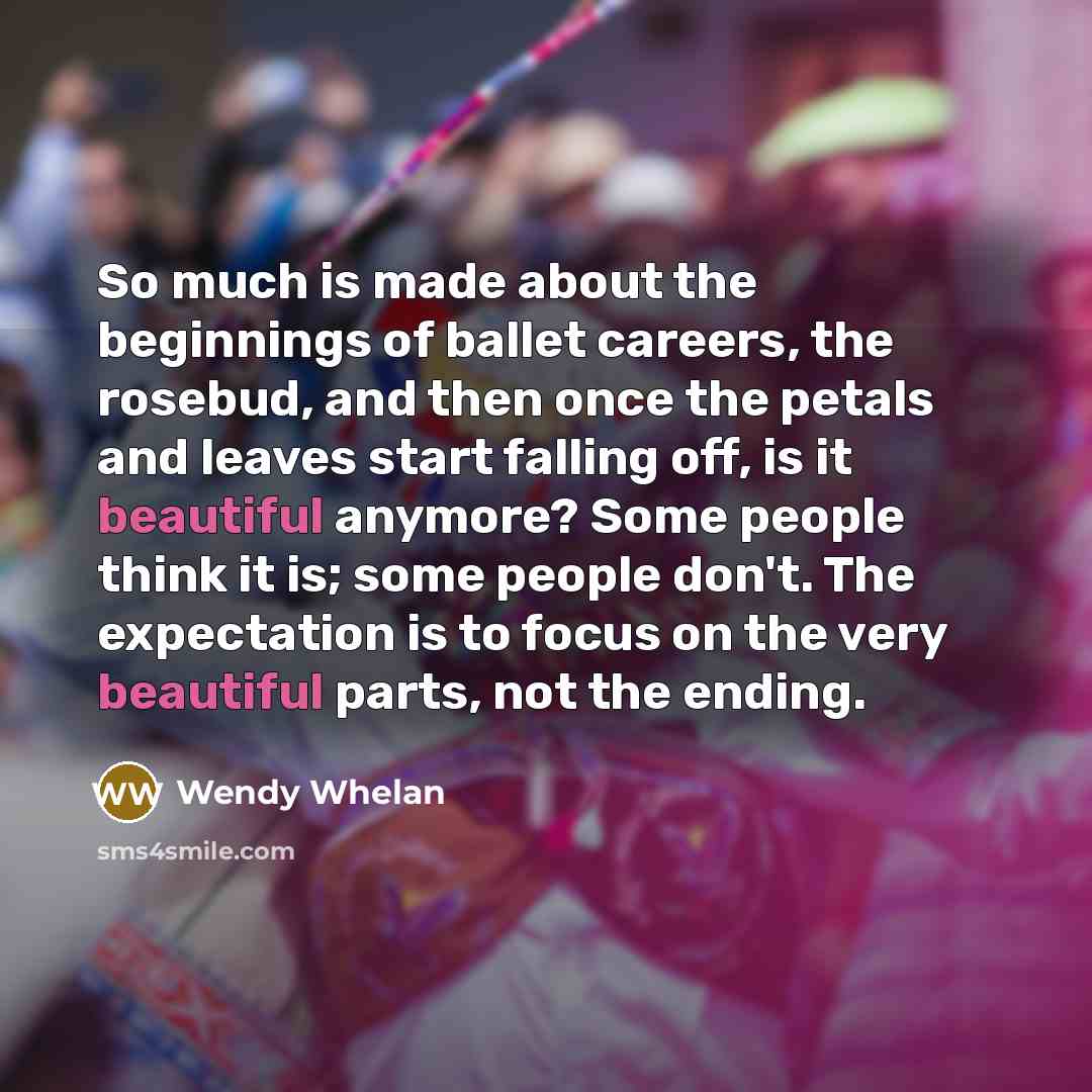 “So much is made about the beginnings of ballet careers, the rosebud, and then once the petals and leaves start falling off, is it beautiful anymore? Some people think it is; some people don't. The expectation is to focus on the very beautiful parts, not the ending.” quote by Wendy Whelan