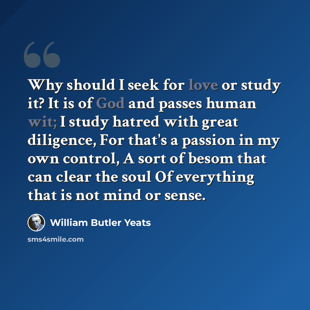 “Why should I seek for love or study it? It is of God and passes human wit; I study hatred with great diligence, For that's a passion in my own control, A sort of besom that can clear the soul Of everything that is not mind or sense.” quote by William Butler Yeats