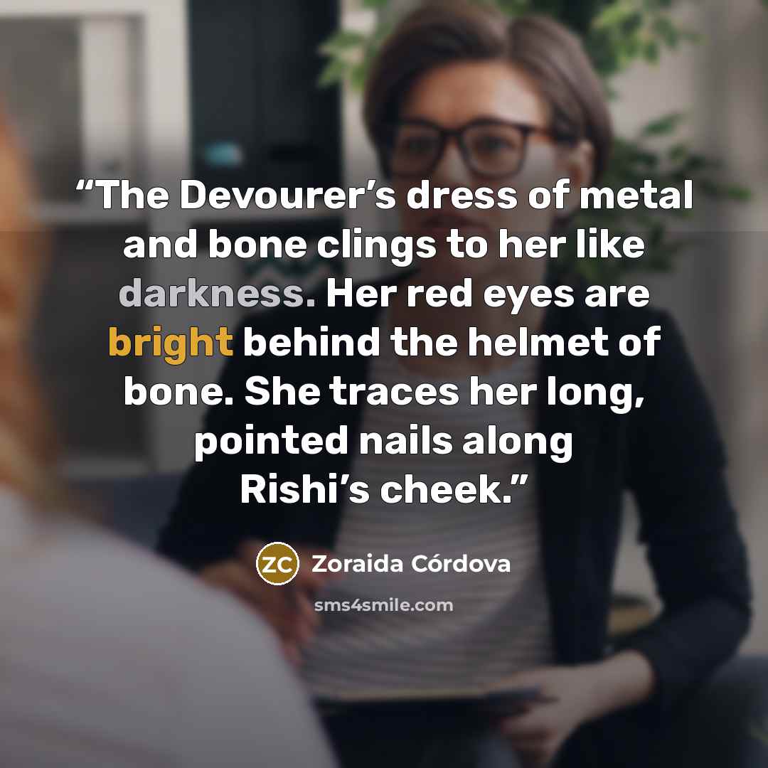 “The Devourer’s dress of metal and bone clings to her like darkness. Her red eyes are bright behind the helmet of bone. She traces her long, pointed nails along Rishi’s cheek.” quote by Zoraida Córdova