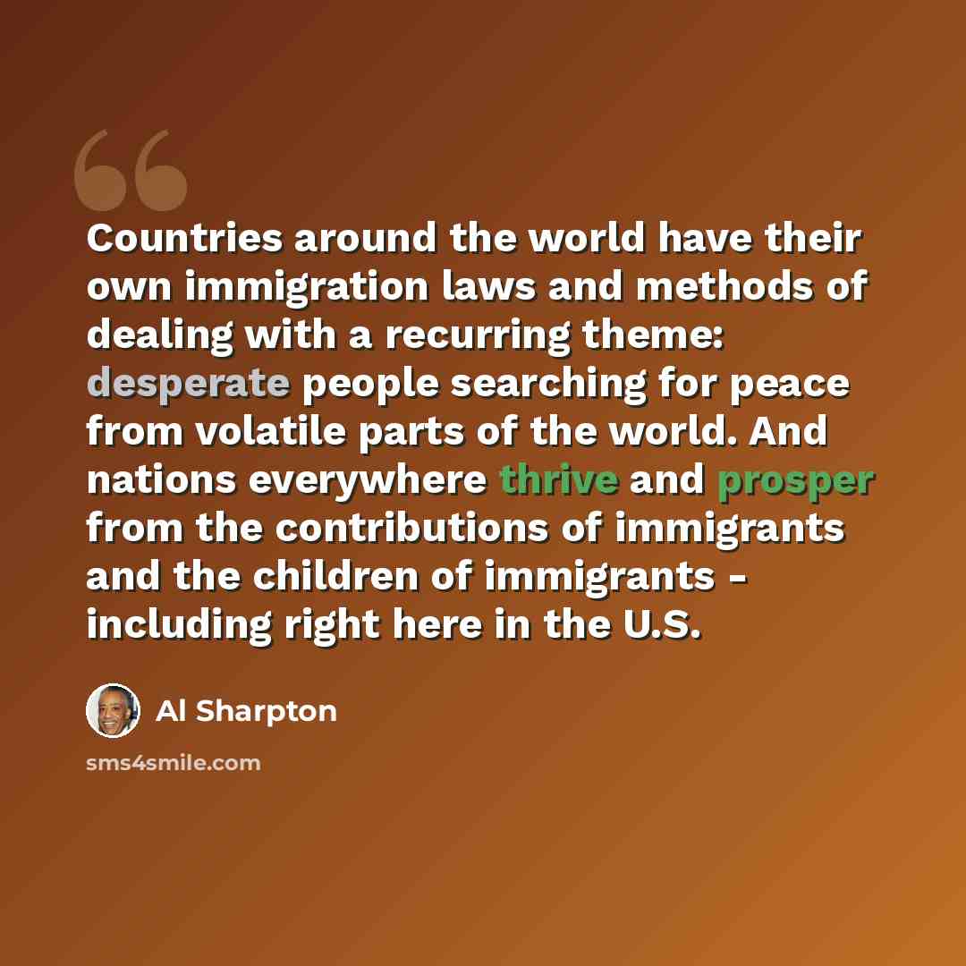 “Countries around the world have their own immigration laws and methods of dealing with a recurring theme: desperate people searching for peace from volatile parts of the world. And nations everywhere thrive and prosper from the contributions of immigrants and the children of immigrants - including…” quote by Al Sharpton