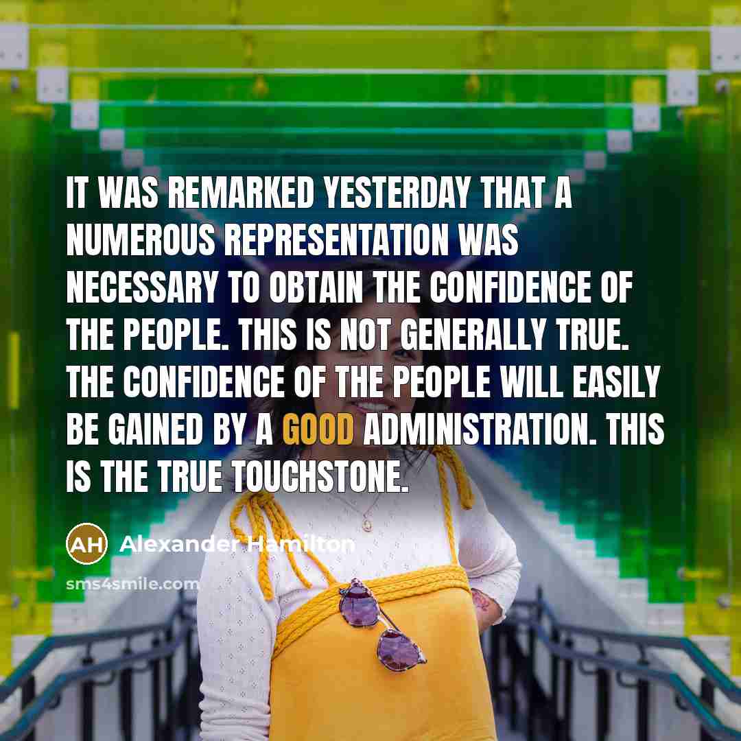 “It was remarked yesterday that a numerous representation was necessary to obtain the confidence of the people. This is not generally true. The confidence of the people will easily be gained by a good administration. This is the true touchstone.” quote by Alexander Hamilton