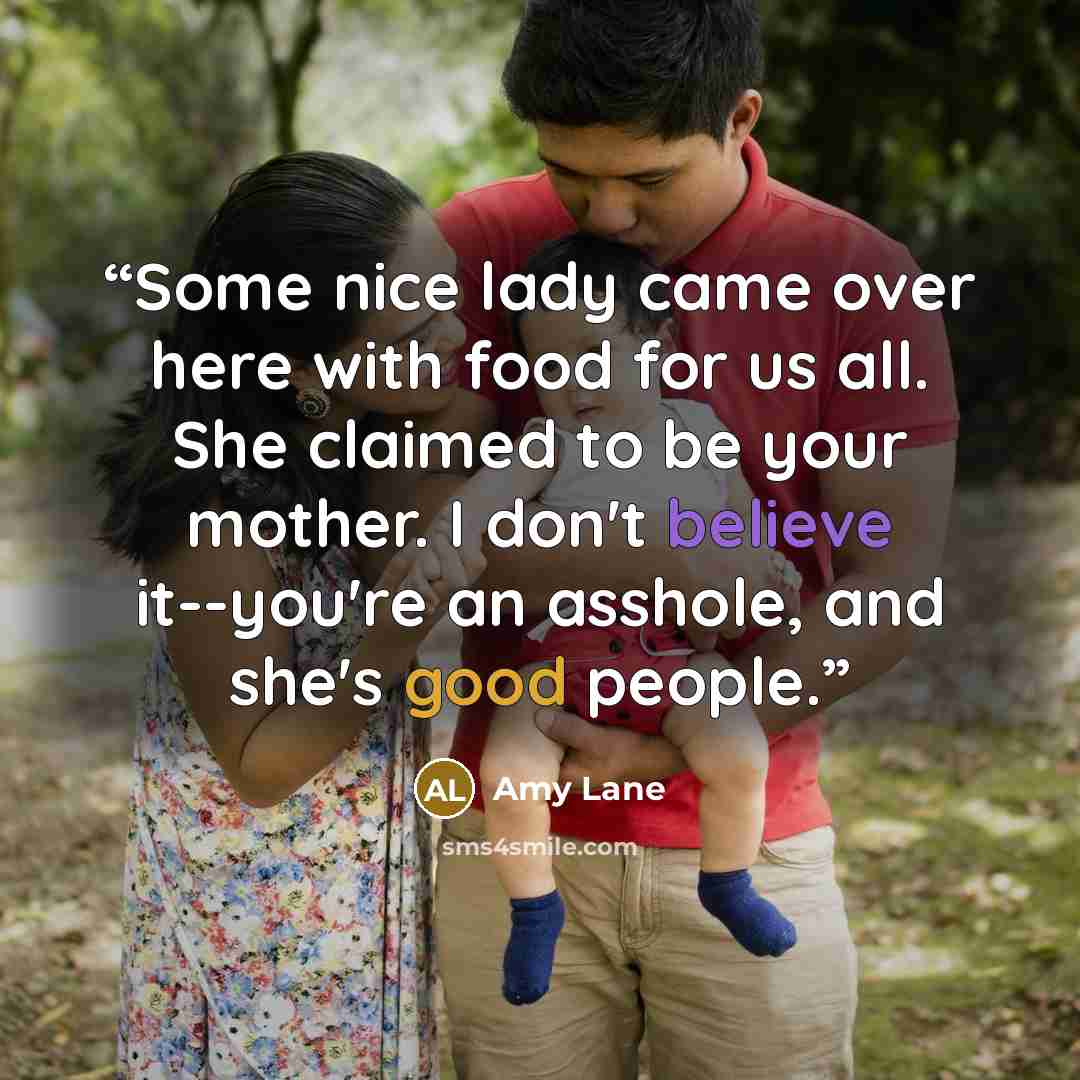 “Some nice lady came over here with food for us all. She claimed to be your mother. I don't believe it--you're an asshole, and she's good people.” quote by Amy Lane