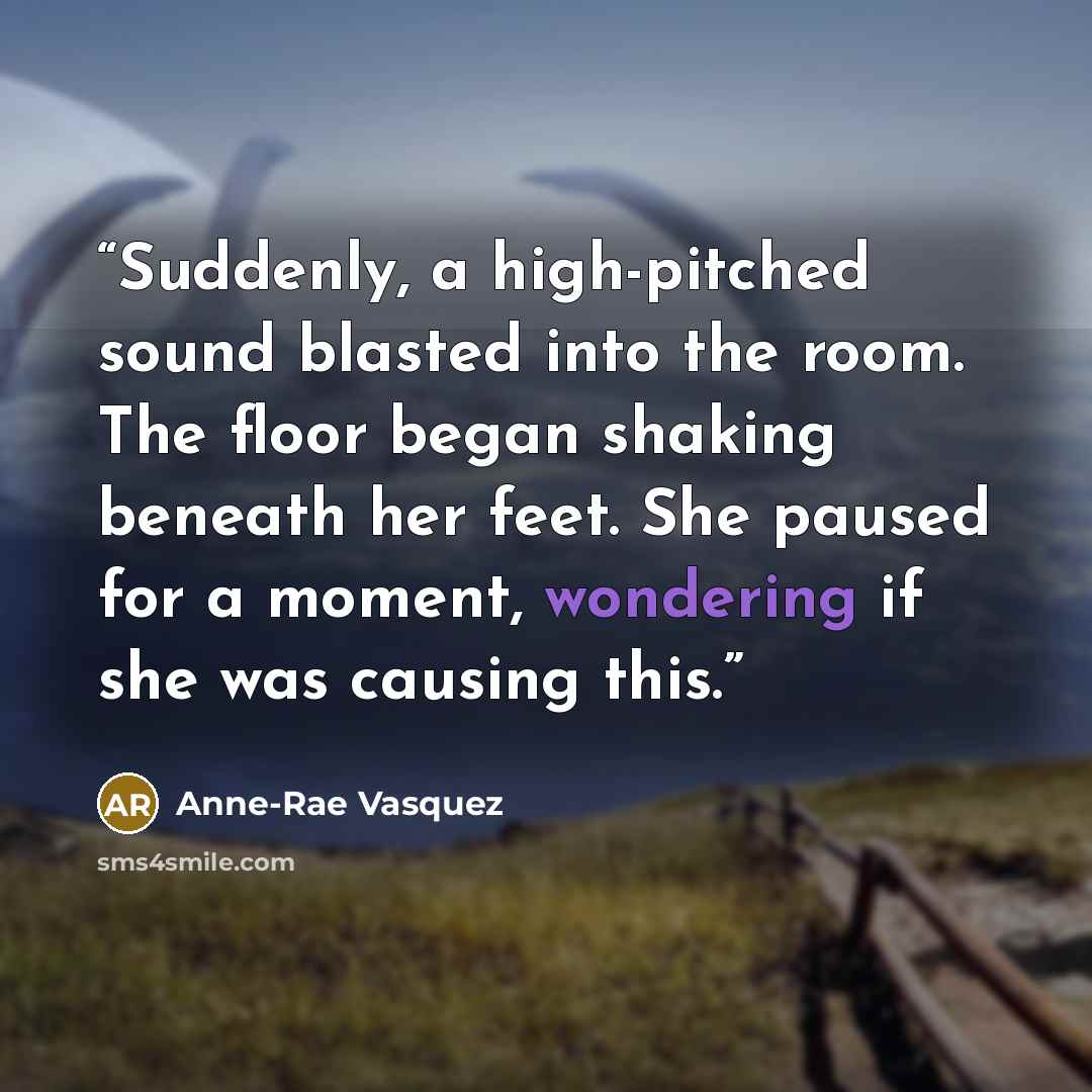 “Suddenly, a high-pitched sound blasted into the room. The floor began shaking beneath her feet. She paused for a moment, wondering if she was causing this.” quote by Anne-Rae Vasquez