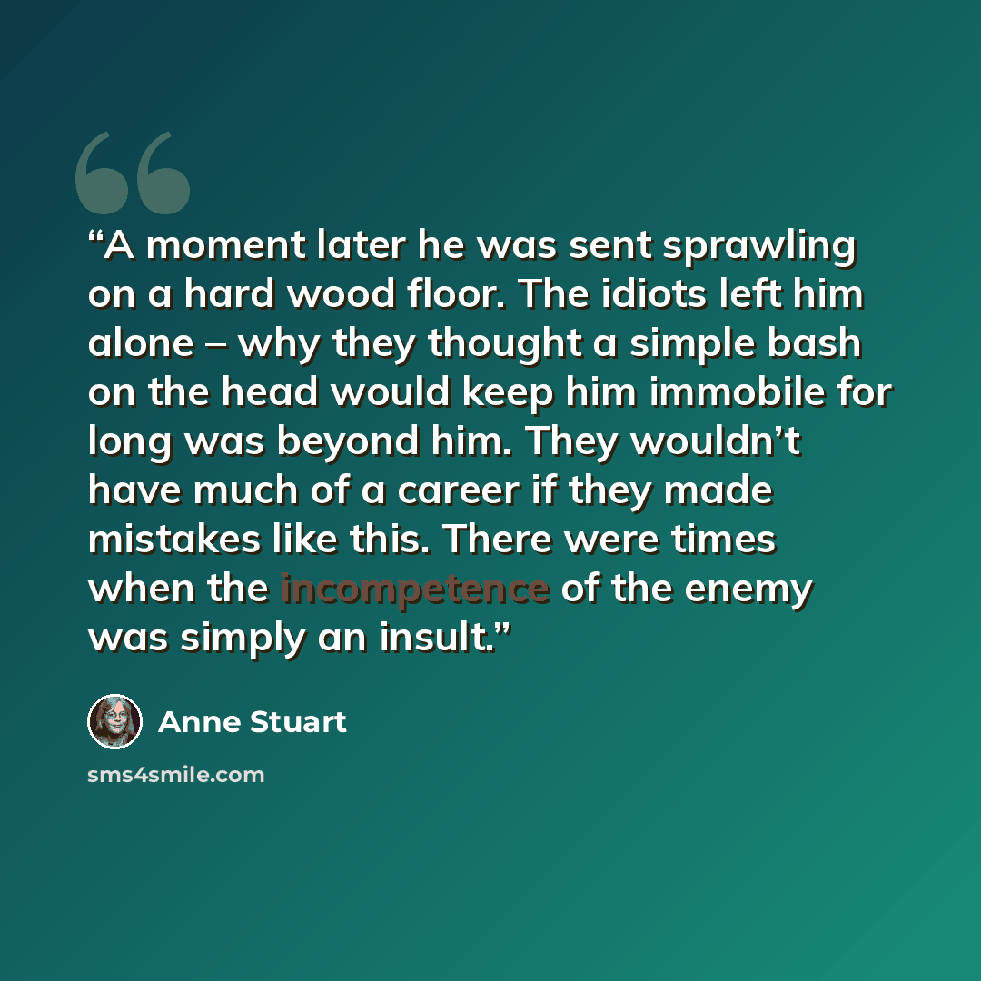 “A moment later he was sent sprawling on a hard wood floor. The idiots left him alone – why they thought a simple bash on the head would keep him immobile for long was beyond him. They wouldn’t have much of a career if they made mistakes like this. There were times when the incompetence of the…” quote by Anne Stuart