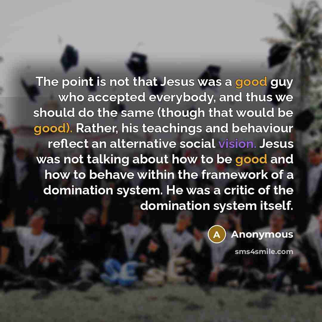“The point is not that Jesus was a good guy who accepted everybody, and thus we should do the same (though that would be good). Rather, his teachings and behaviour reflect an alternative social vision. Jesus was not talking about how to be good and how to behave within the framework of a domination…” quote by Anonymous