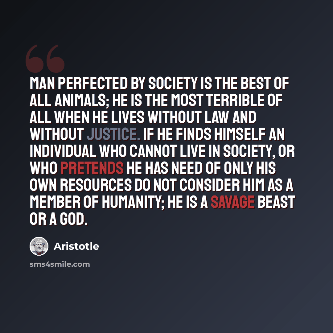 “Man perfected by society is the best of all animals; he is the most terrible of all when he lives without law and without justice. If he finds himself an individual who cannot live in society, or who pretends he has need of only his own resources do not consider him as a member of humanity; he is…” quote by Aristotle