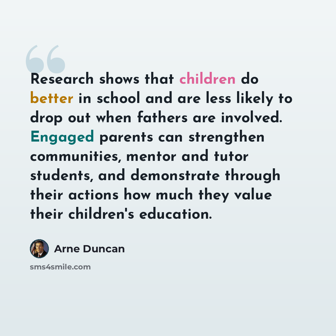 “Research shows that children do better in school and are less likely to drop out when fathers are involved. Engaged parents can strengthen communities, mentor and tutor students, and demonstrate through their actions how much they value their children's education.” quote by Arne Duncan