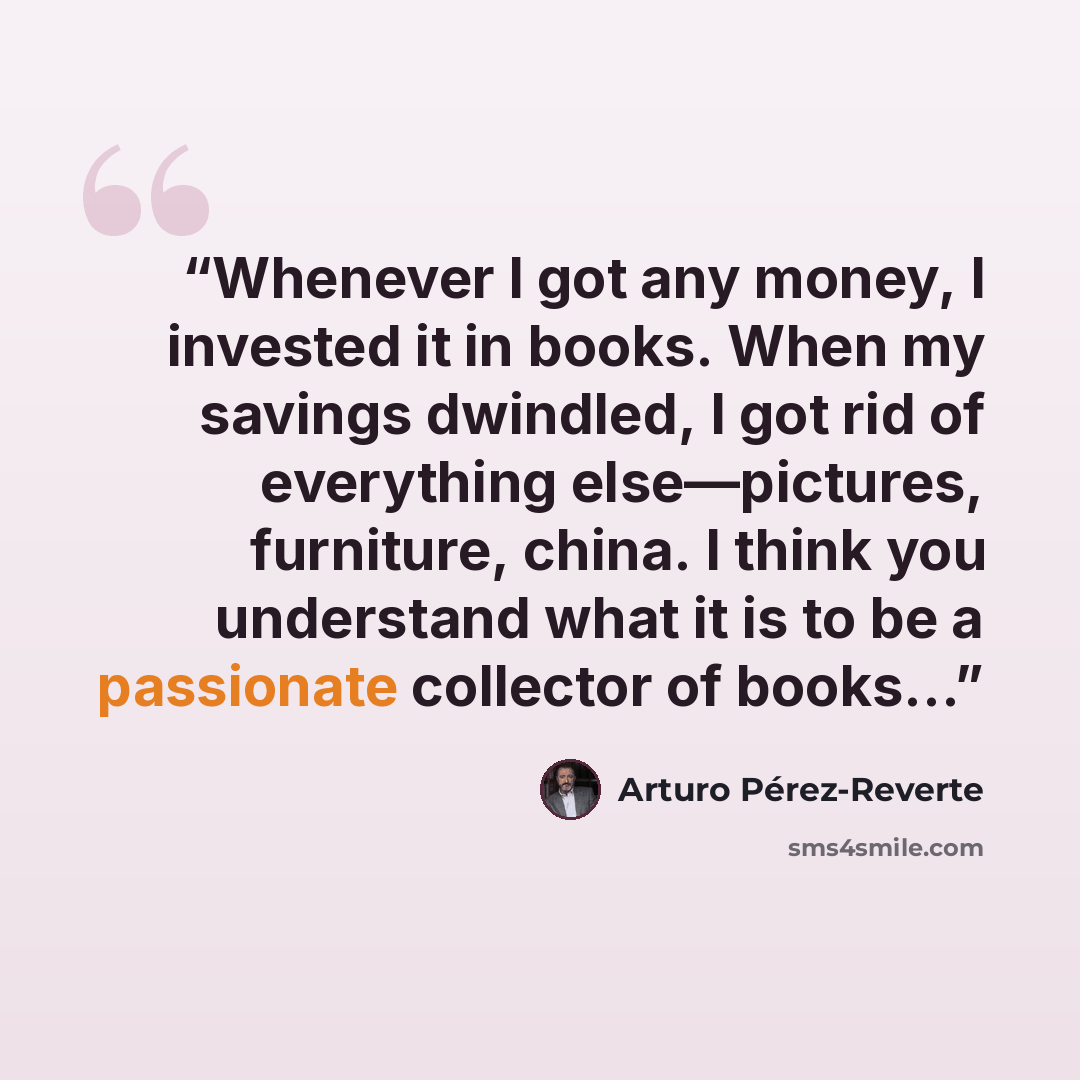 “Whenever I got any money, I invested it in books. When my savings dwindled, I got rid of everything else—pictures, furniture, china. I think you understand what it is to be a passionate collector of books…” quote by Arturo Pérez-Reverte