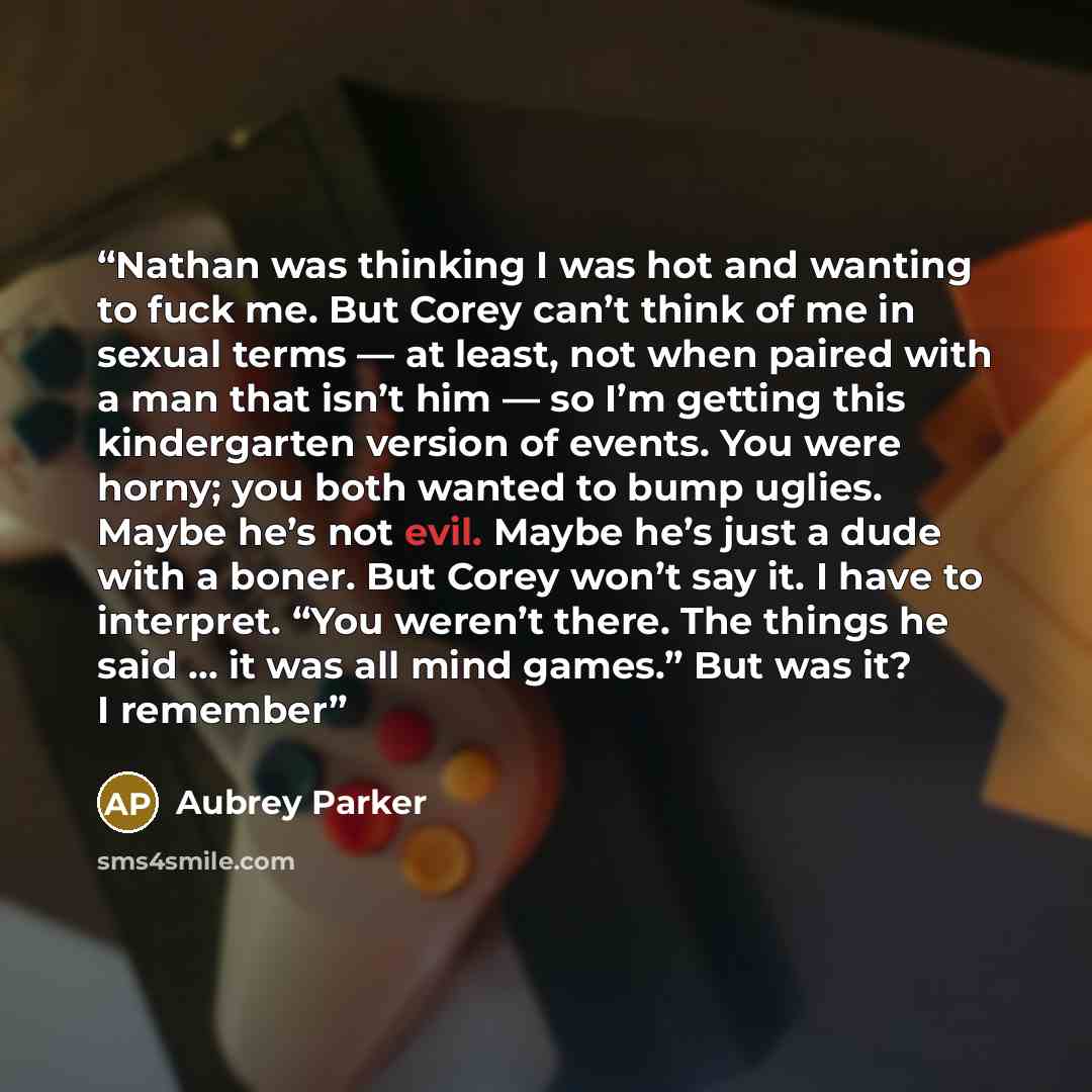 “Nathan was thinking I was hot and wanting to fuck me. But Corey can’t think of me in sexual terms — at least, not when paired with a man that isn’t him — so I’m getting this kindergarten version of events. You were horny; you both wanted to bump uglies. Maybe he’s not evil. Maybe he’s just a dude…” quote by Aubrey Parker