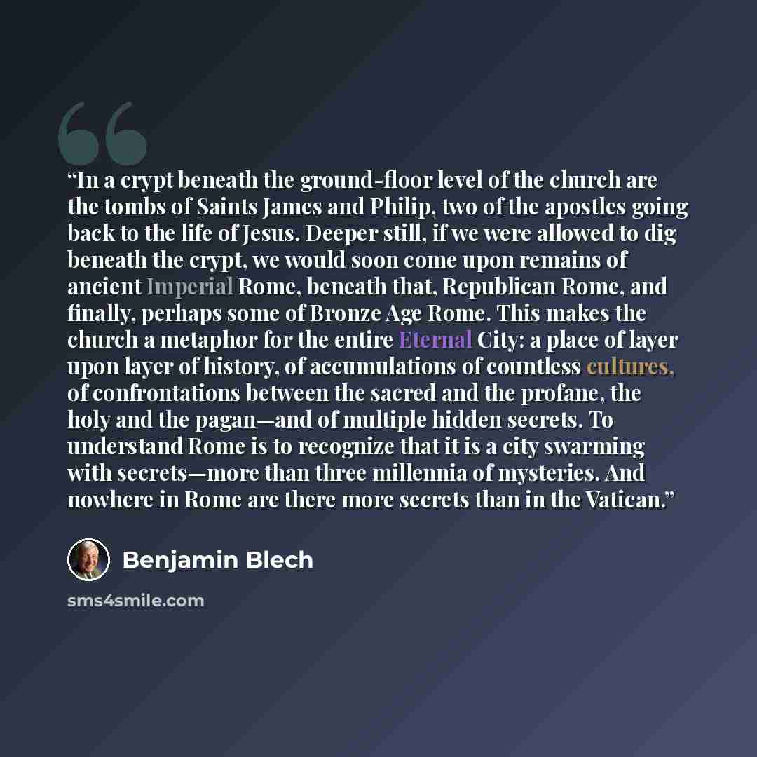 “In a crypt beneath the ground-floor level of the church are the tombs of Saints James and Philip, two of the apostles going back to the life of Jesus. Deeper still, if we were allowed to dig beneath the crypt, we would soon come upon remains of ancient Imperial Rome, beneath that, Republican Rome…” quote by Benjamin Blech