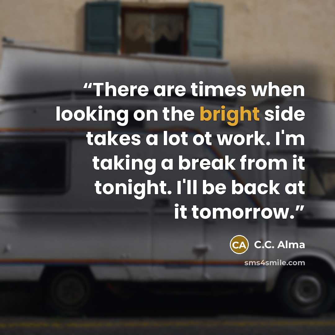 “There are times when looking on the bright side takes a lot ot work. I'm taking a break from it tonight. I'll be back at it tomorrow.” quote by C.C. Alma