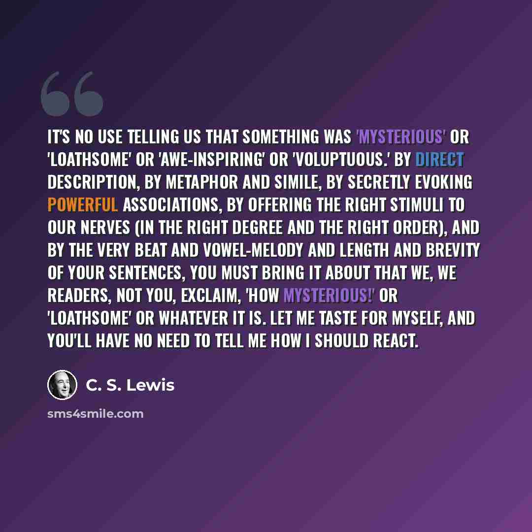 “It's no use telling us that something was 'mysterious' or 'loathsome' or 'awe-inspiring' or 'voluptuous.' By direct description, by metaphor and simile, by secretly evoking powerful associations, by offering the right stimuli to our nerves (in the right degree and the right order), and by the very…” quote by C. S. Lewis