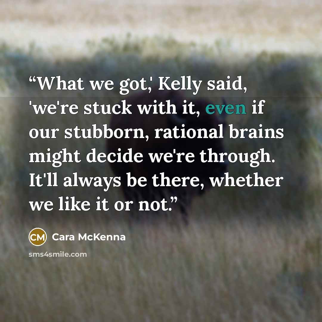 “What we got,' Kelly said, 'we're stuck with it, even if our stubborn, rational brains might decide we're through. It'll always be there, whether we like it or not.” quote by Cara McKenna