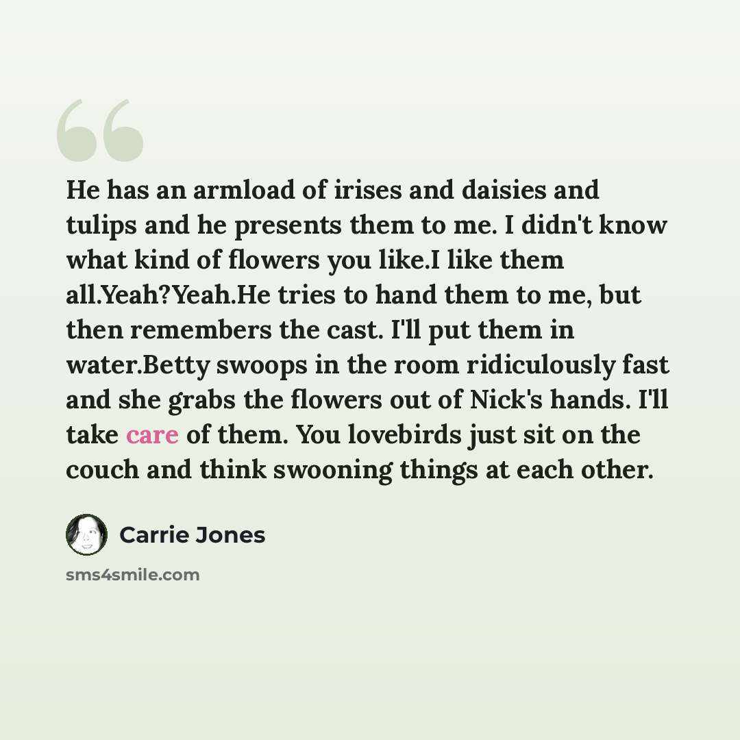 “He has an armload of irises and daisies and tulips and he presents them to me. I didn't know what kind of flowers you like.I like them all.Yeah?Yeah.He tries to hand them to me, but then remembers the cast. I'll put them in water.Betty swoops in the room ridiculously fast and she grabs the flowers…” quote by Carrie Jones