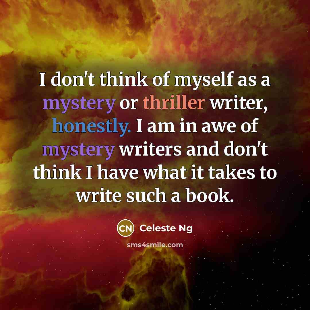 “I don't think of myself as a mystery or thriller writer, honestly. I am in awe of mystery writers and don't think I have what it takes to write such a book.” quote by Celeste Ng