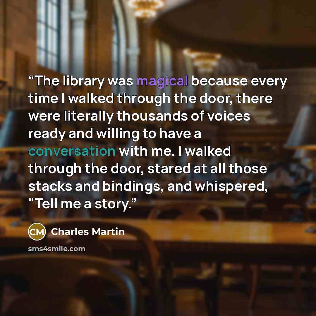 “The library was magical because every time I walked through the door, there were literally thousands of voices ready and willing to have a conversation with me. I walked through the door, stared at all those stacks and bindings, and whispered, "Tell me a story.” quote by Charles Martin