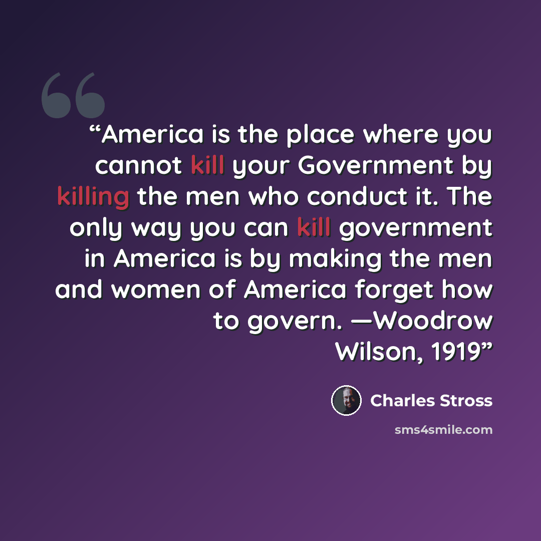 “America is the place where you cannot kill your Government by killing the men who conduct it. The only way you can kill government in America is by making the men and women of America forget how to govern. —Woodrow Wilson, 1919” quote by Charles Stross