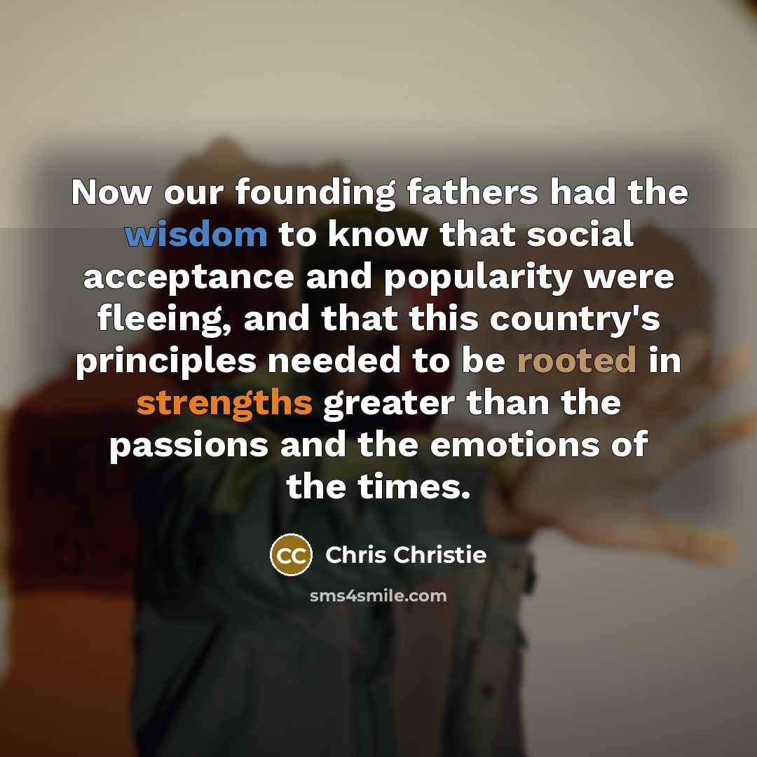 “Now our founding fathers had the wisdom to know that social acceptance and popularity were fleeing, and that this country's principles needed to be rooted in strengths greater than the passions and the emotions of the times.” quote by Chris Christie