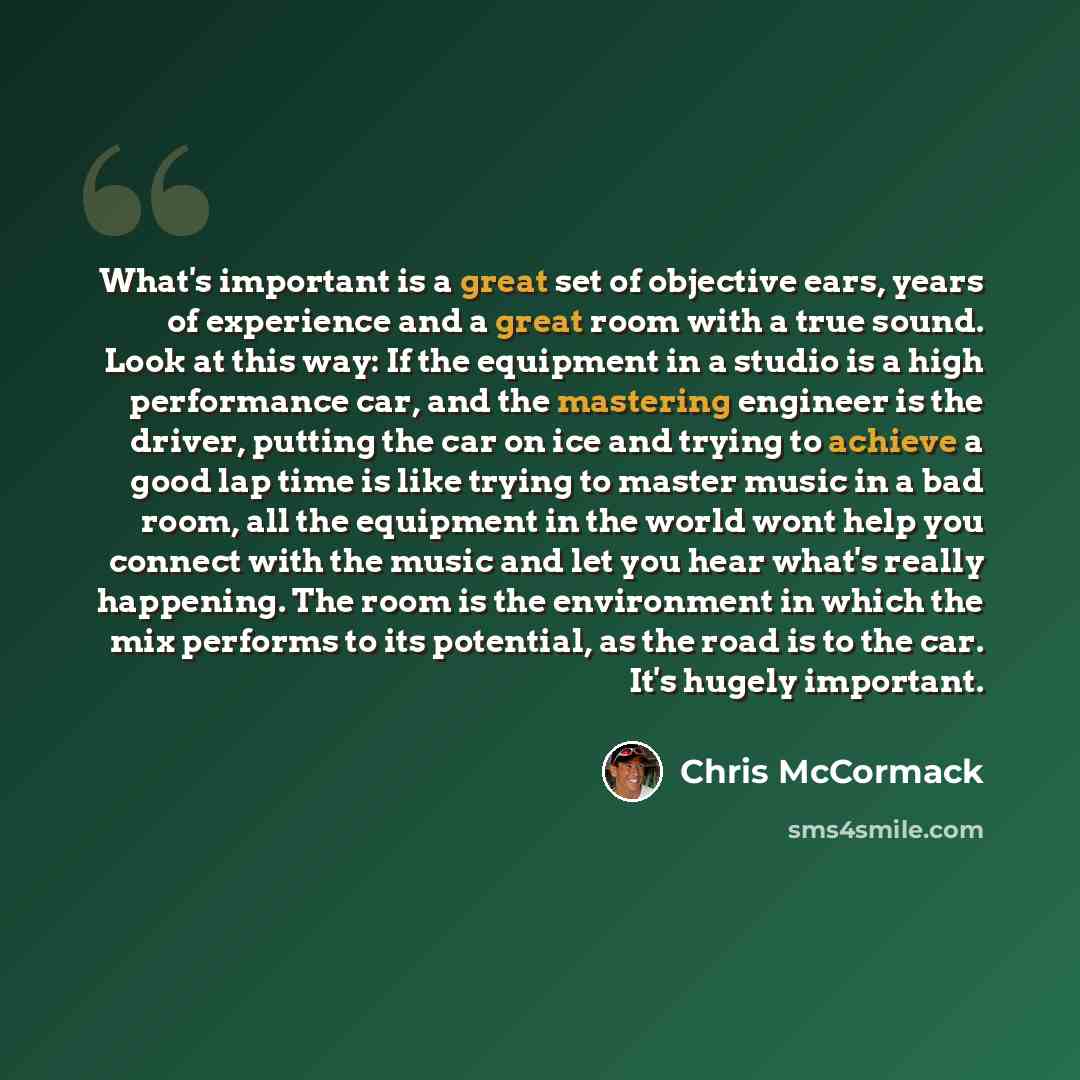 “What's important is a great set of objective ears, years of experience and a great room with a true sound. Look at this way: If the equipment in a studio is a high performance car, and the mastering engineer is the driver, putting the car on ice and trying to achieve a good lap time is like trying…” quote by Chris McCormack