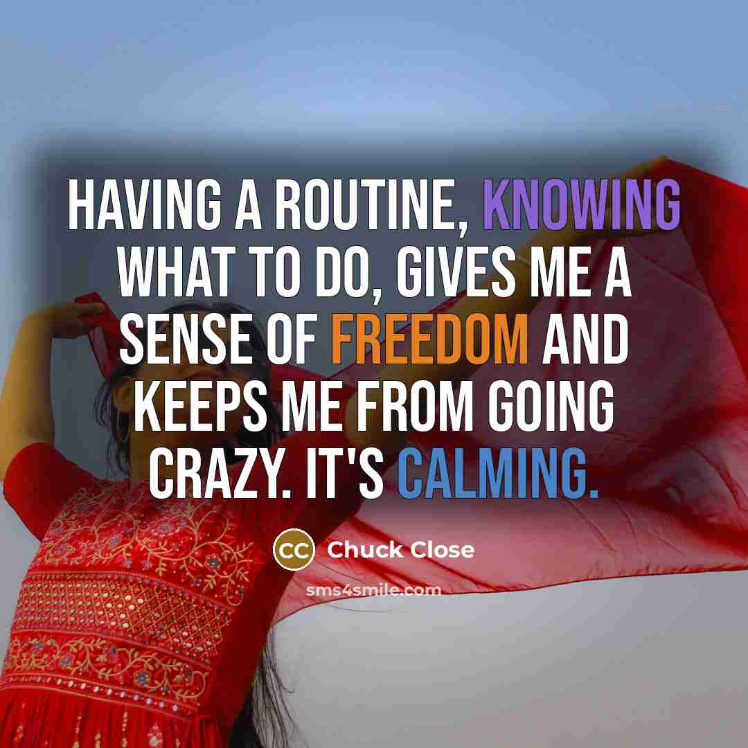 “Having a routine, knowing what to do, gives me a sense of freedom and keeps me from going crazy. It's calming.” quote by Chuck Close