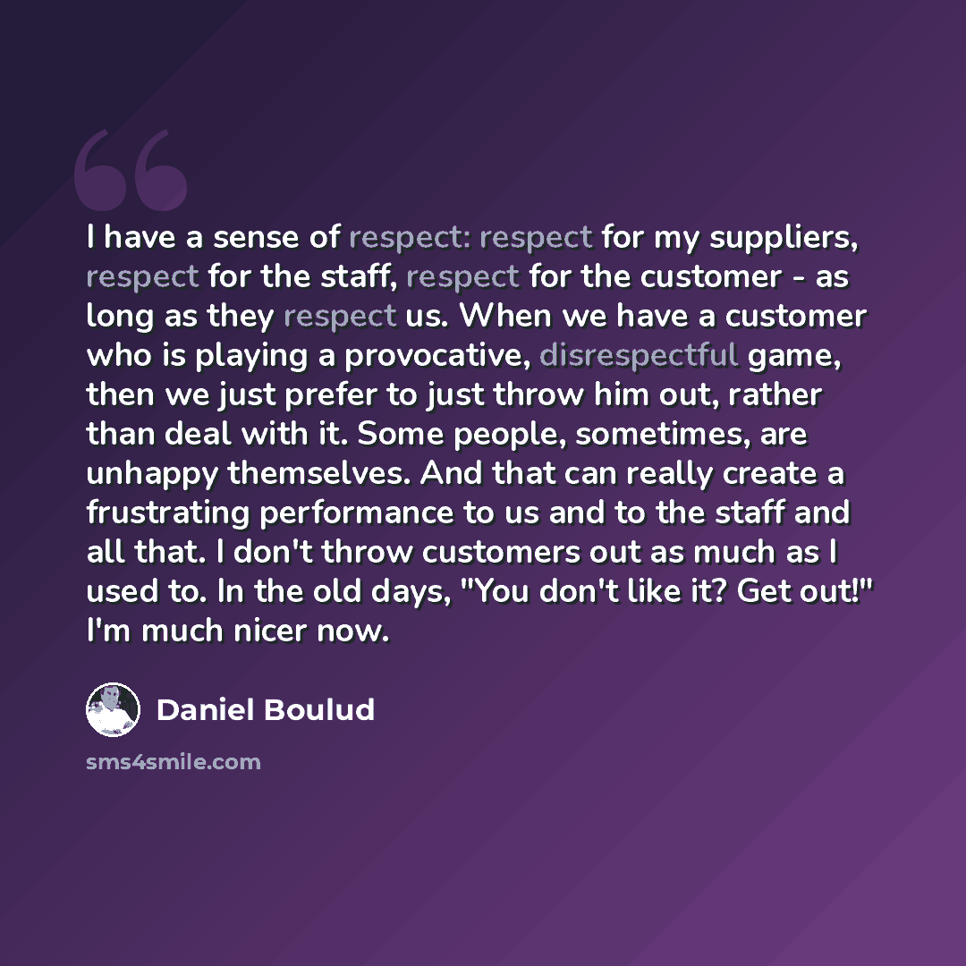 “I have a sense of respect: respect for my suppliers, respect for the staff, respect for the customer - as long as they respect us. When we have a customer who is playing a provocative, disrespectful game, then we just prefer to just throw him out, rather than deal with it. Some people, sometimes…” quote by Daniel Boulud