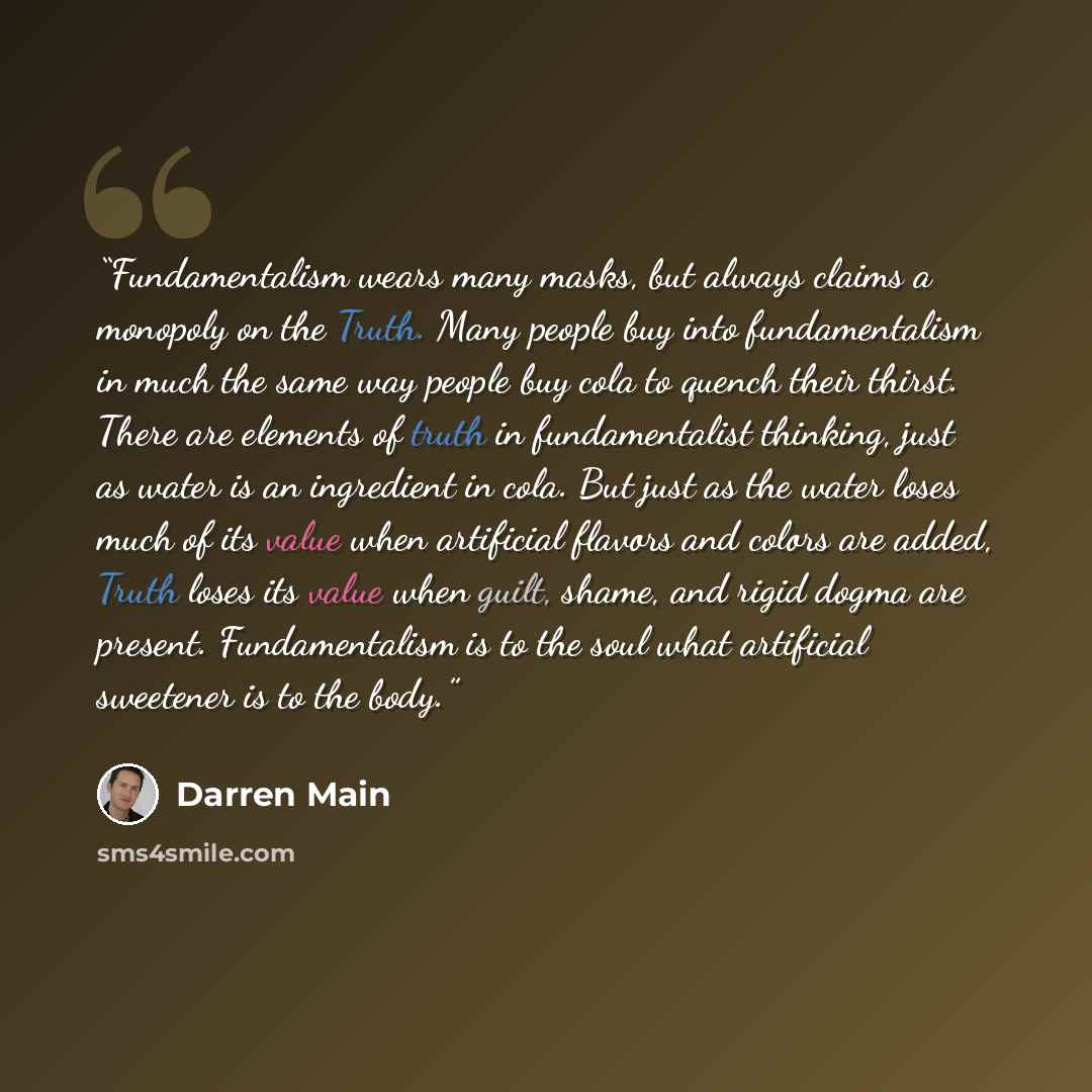 “Fundamentalism wears many masks, but always claims a monopoly on the Truth. Many people buy into fundamentalism in much the same way people buy cola to quench their thirst. There are elements of truth in fundamentalist thinking, just as water is an ingredient in cola. But just as the water loses…” quote by Darren Main