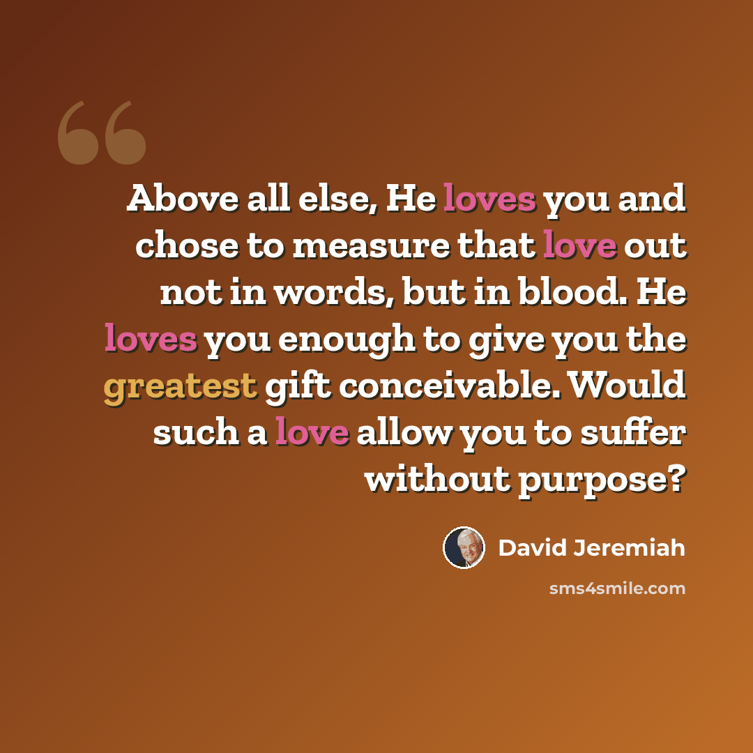 “Above all else, He loves you and chose to measure that love out not in words, but in blood. He loves you enough to give you the greatest gift conceivable. Would such a love allow you to suffer without purpose?” quote by David Jeremiah