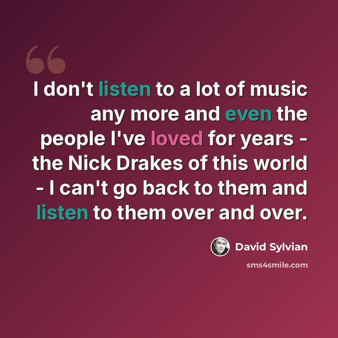 “I don't listen to a lot of music any more and even the people I've loved for years - the Nick Drakes of this world - I can't go back to them and listen to them over and over.” quote by David Sylvian