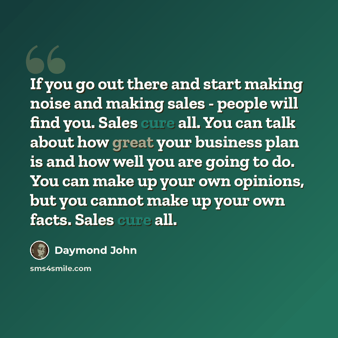 “If you go out there and start making noise and making sales - people will find you. Sales cure all. You can talk about how great your business plan is and how well you are going to do. You can make up your own opinions, but you cannot make up your own facts. Sales cure all.” quote by Daymond John