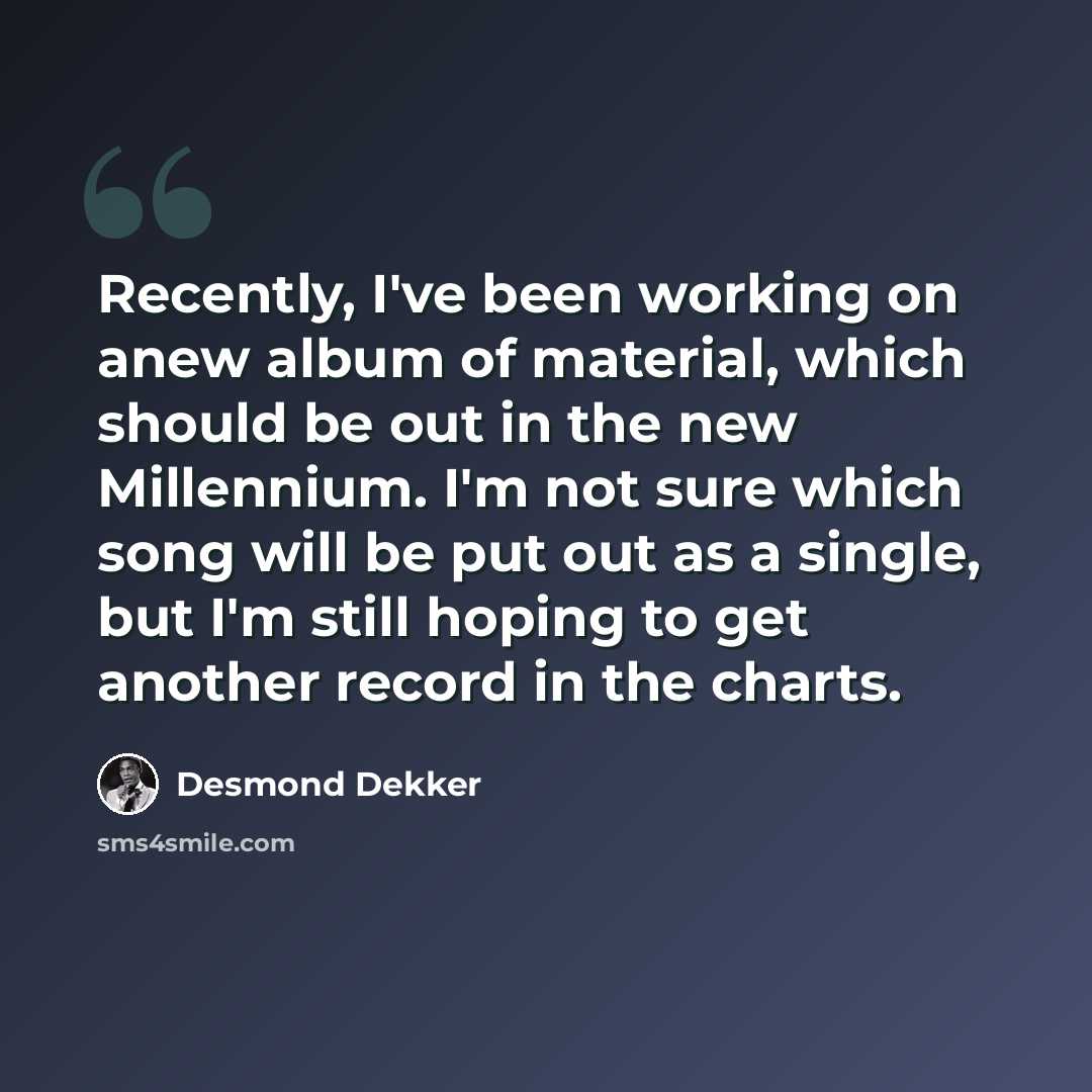 “Recently, I've been working on anew album of material, which should be out in the new Millennium. I'm not sure which song will be put out as a single, but I'm still hoping to get another record in the charts.” quote by Desmond Dekker