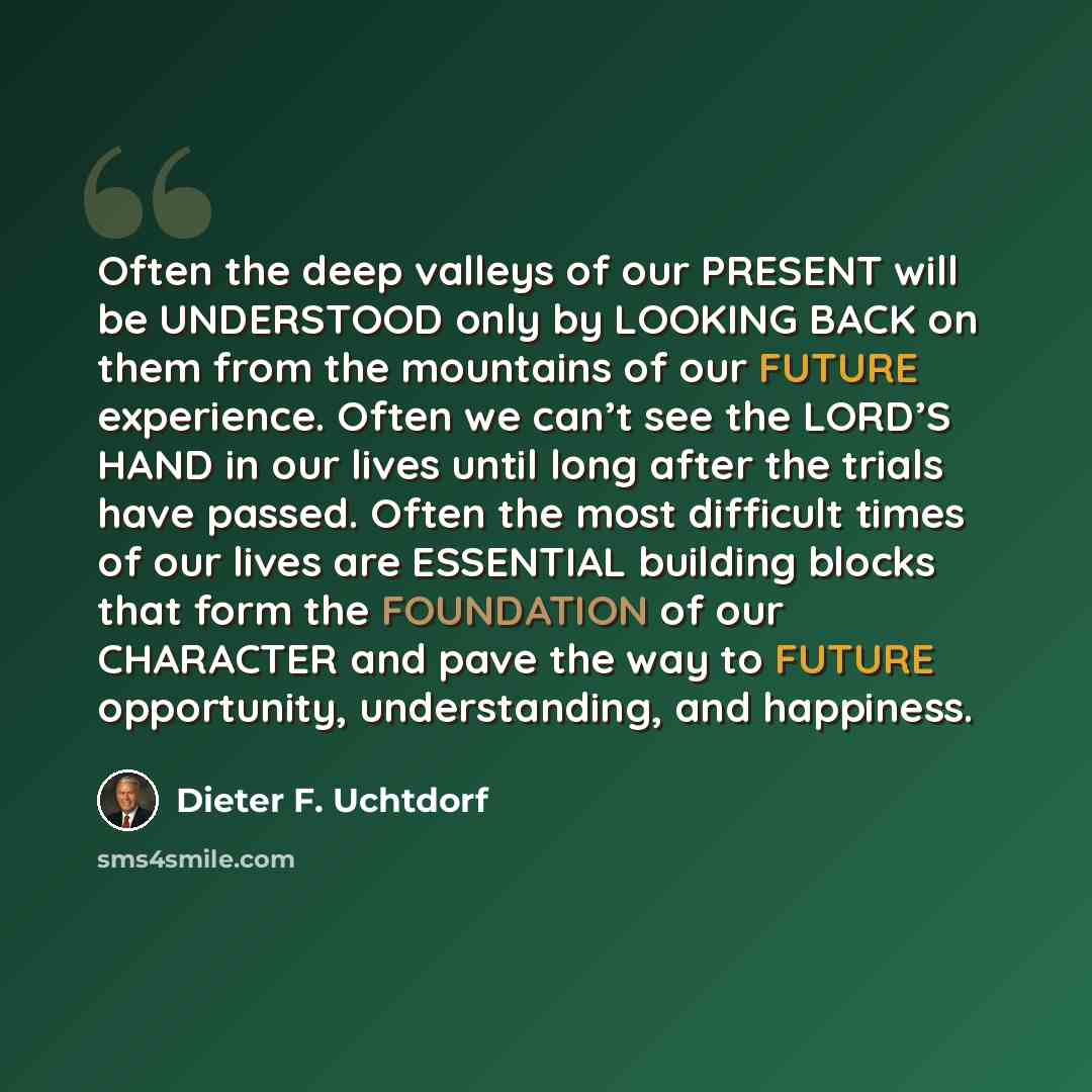 “Often the deep valleys of our PRESENT will be UNDERSTOOD only by LOOKING BACK on them from the mountains of our FUTURE experience. Often we can’t see the LORD’S HAND in our lives until long after the trials have passed. Often the most difficult times of our lives are ESSENTIAL building blocks that…” quote by Dieter F. Uchtdorf
