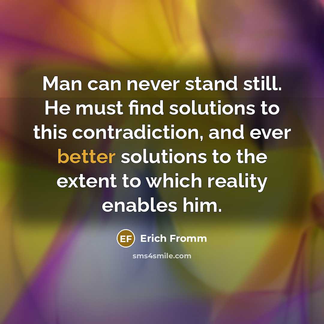 “Man can never stand still. He must find solutions to this contradiction, and ever better solutions to the extent to which reality enables him.” quote by Erich Fromm