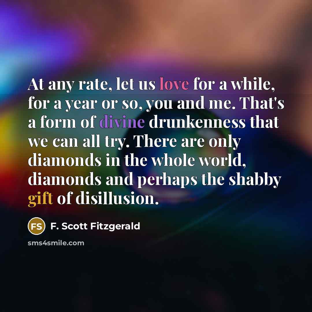 “At any rate, let us love for a while, for a year or so, you and me. That's a form of divine drunkenness that we can all try. There are only diamonds in the whole world, diamonds and perhaps the shabby gift of disillusion.” quote by F. Scott Fitzgerald