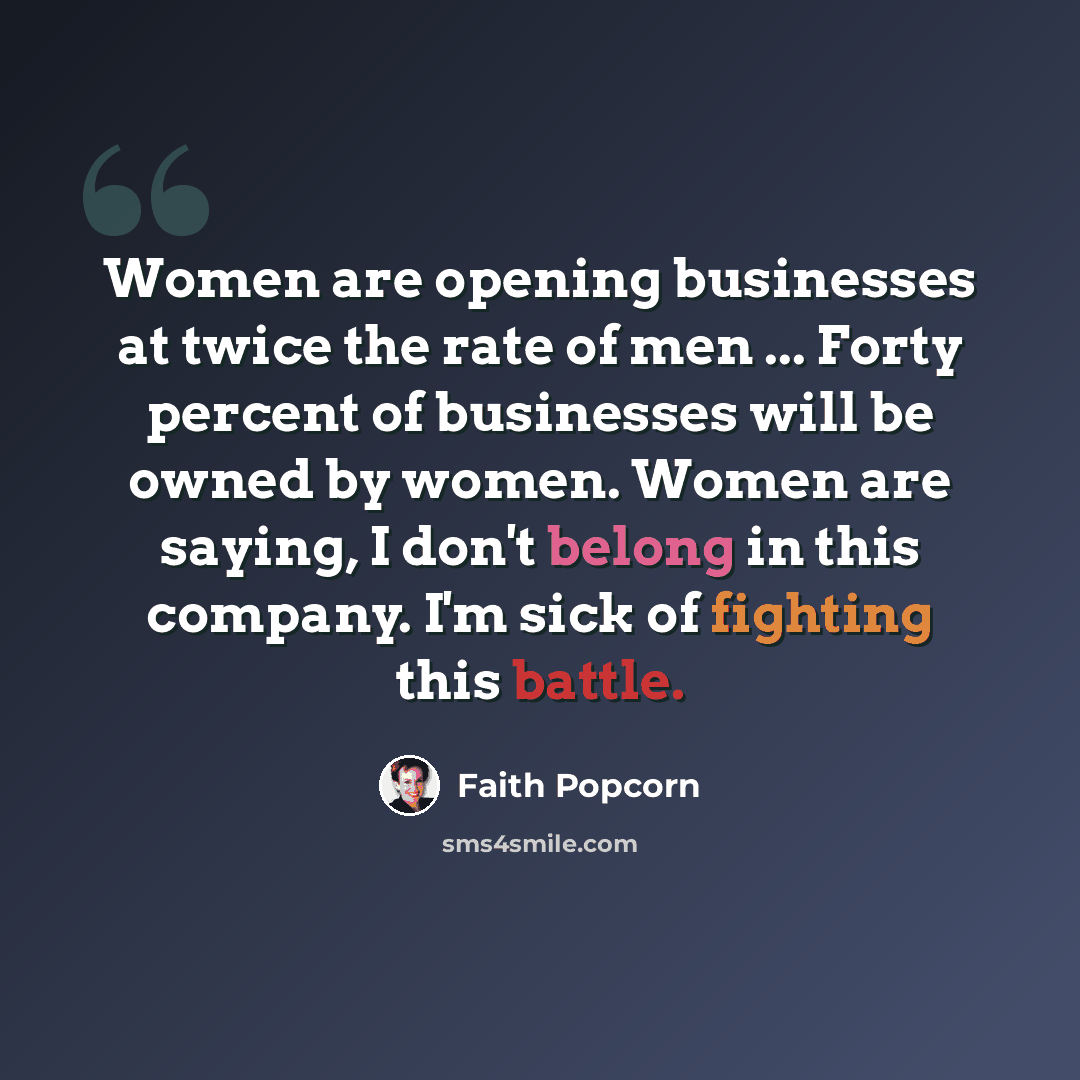 “Women are opening businesses at twice the rate of men ... Forty percent of businesses will be owned by women. Women are saying, I don't belong in this company. I'm sick of fighting this battle.” quote by Faith Popcorn