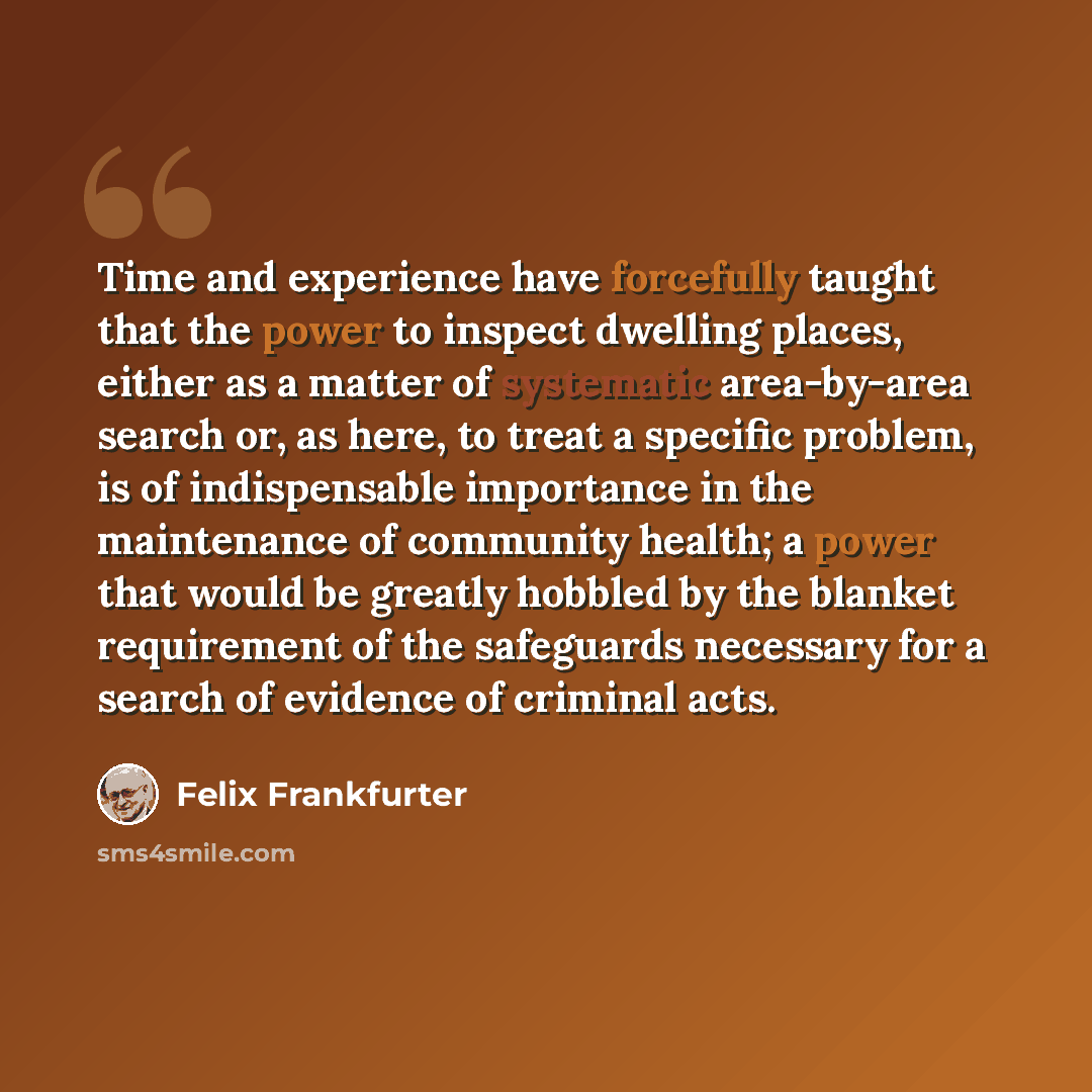 “Time and experience have forcefully taught that the power to inspect dwelling places, either as a matter of systematic area-by-area search or, as here, to treat a specific problem, is of indispensable importance in the maintenance of community health; a power that would be greatly hobbled by the…” quote by Felix Frankfurter