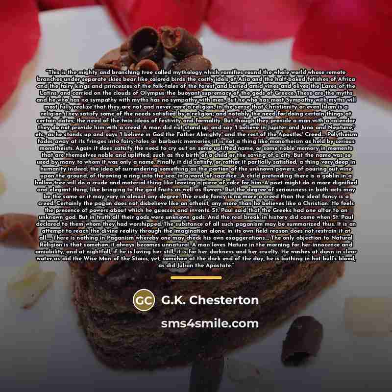 “This is the mighty and branching tree called mythology which ramifies round the whole world whose remote branches under separate skies bear like colored birds the costly idols of Asia and the half-baked fetishes of Africa and the fairy kings and princesses of the folk-tales of the forest and…” quote by G.K. Chesterton