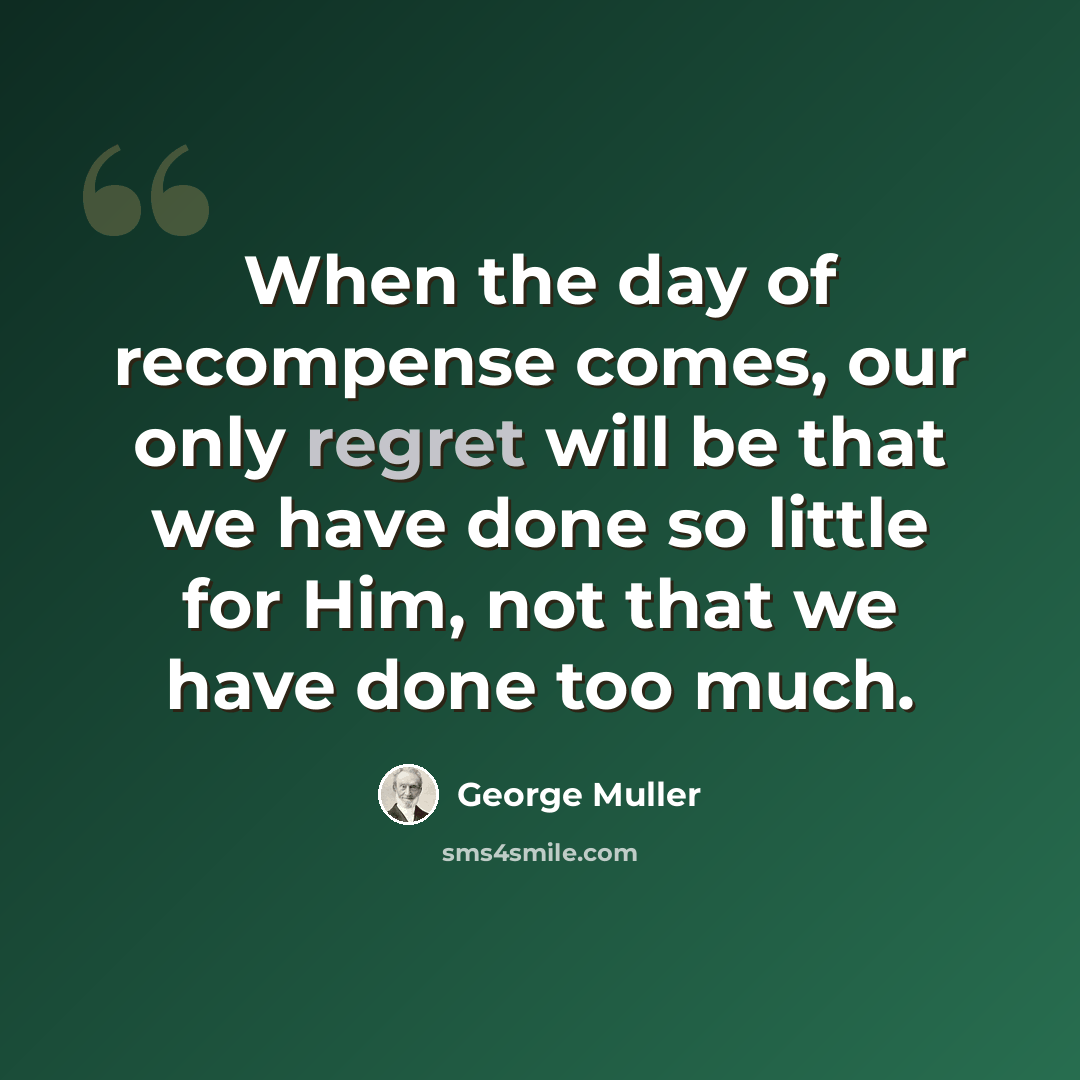 “When the day of recompense comes, our only regret will be that we have done so little for Him, not that we have done too much.” quote by George Muller