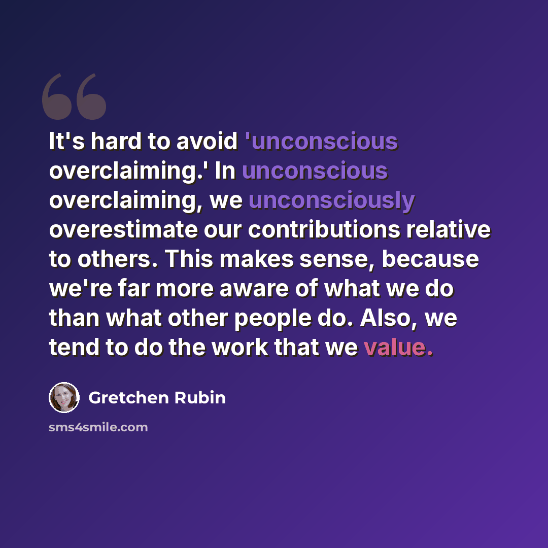 “It's hard to avoid 'unconscious overclaiming.' In unconscious overclaiming, we unconsciously overestimate our contributions relative to others. This makes sense, because we're far more aware of what we do than what other people do. Also, we tend to do the work that we value.” quote by Gretchen Rubin