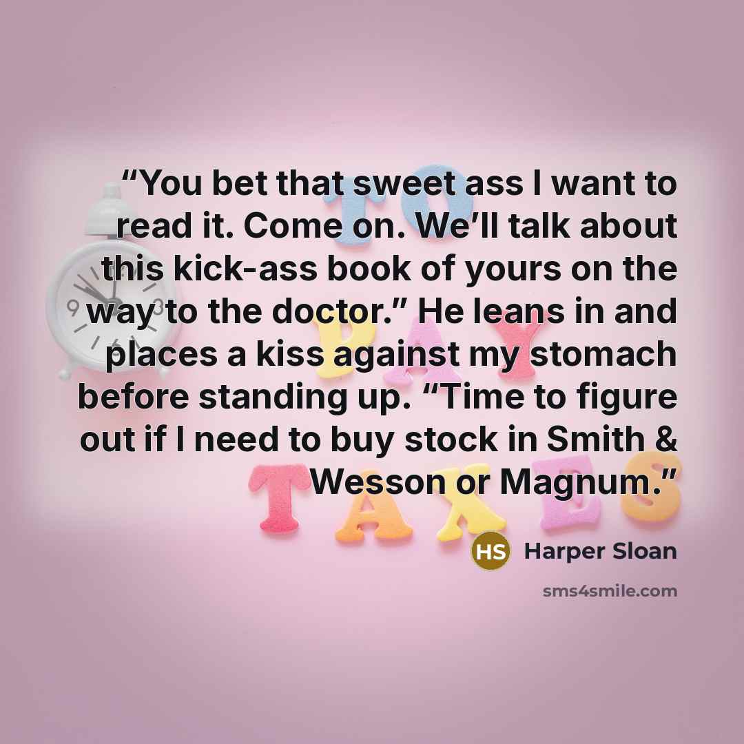 “You bet that sweet ass I want to read it. Come on. We’ll talk about this kick-ass book of yours on the way to the doctor.” He leans in and places a kiss against my stomach before standing up. “Time to figure out if I need to buy stock in Smith & Wesson or Magnum.” quote by Harper Sloan