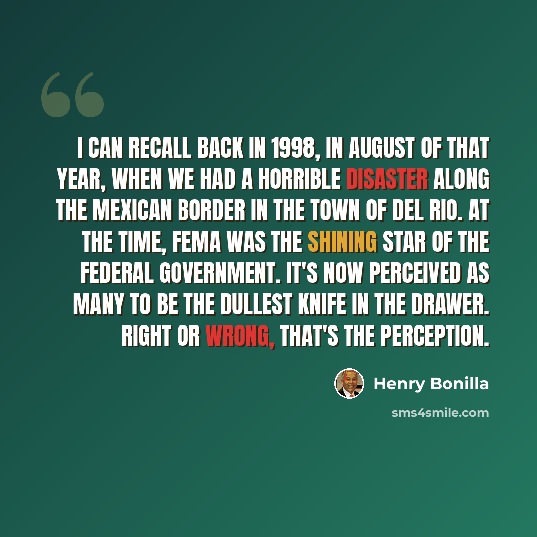 “I can recall back in 1998, in August of that year, when we had a horrible disaster along the Mexican border in the town of Del Rio. At the time, FEMA was the shining star of the federal government. It's now perceived as many to be the dullest knife in the drawer. Right or wrong, that's the…” quote by Henry Bonilla