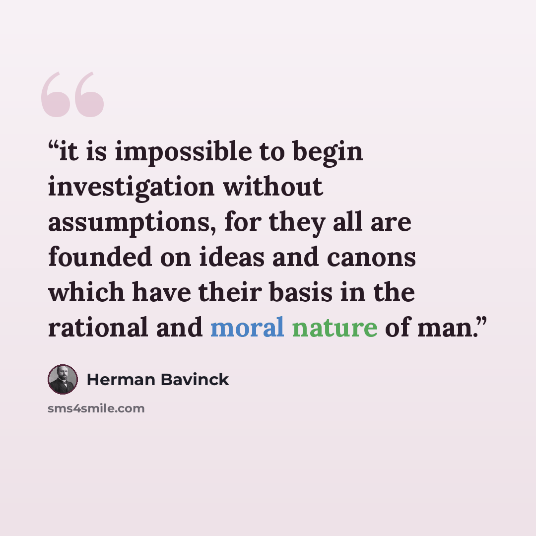 “it is impossible to begin investigation without assumptions, for they all are founded on ideas and canons which have their basis in the rational and moral nature of man.” quote by Herman Bavinck