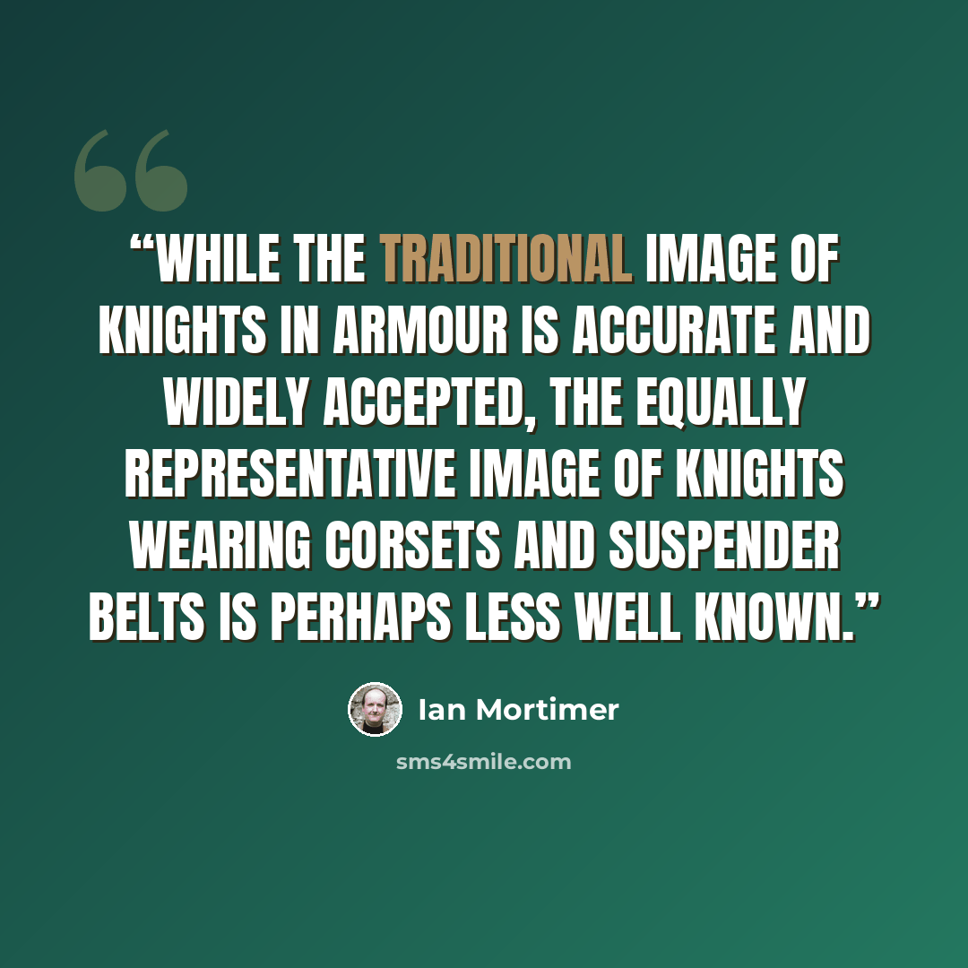 “While the traditional image of knights in armour is accurate and widely accepted, the equally representative image of knights wearing corsets and suspender belts is perhaps less well known.” quote by Ian Mortimer